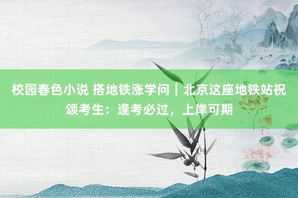 校园春色小说 搭地铁涨学问｜北京这座地铁站祝颂考生：逢考必过，上岸可期