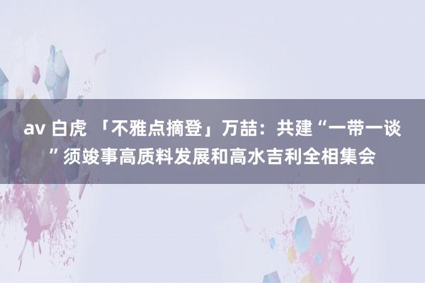 av 白虎 「不雅点摘登」万喆：共建“一带一谈”须竣事高质料发展和高水吉利全相集会