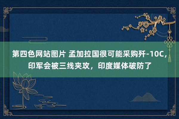 第四色网站图片 孟加拉国很可能采购歼-10C，印军会被三线夹攻，印度媒体破防了