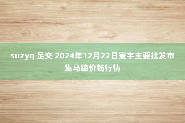 suzyq 足交 2024年12月22日寰宇主要批发市集马蹄价钱行情