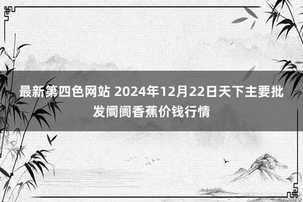 最新第四色网站 2024年12月22日天下主要批发阛阓香蕉价钱行情