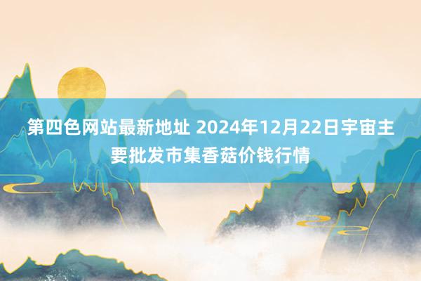 第四色网站最新地址 2024年12月22日宇宙主要批发市集香菇价钱行情