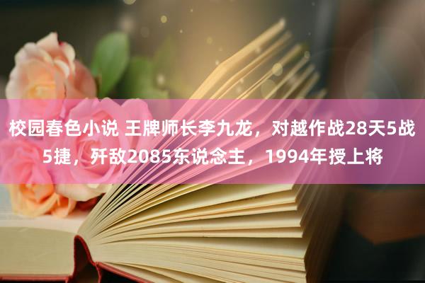 校园春色小说 王牌师长李九龙，对越作战28天5战5捷，歼敌2085东说念主，1994年授上将