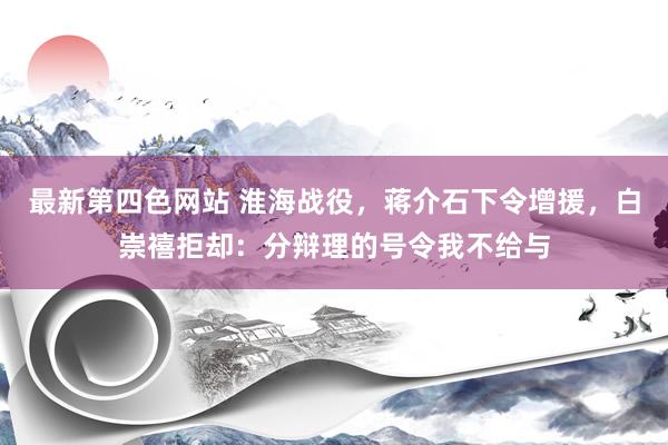 最新第四色网站 淮海战役，蒋介石下令增援，白崇禧拒却：分辩理的号令我不给与