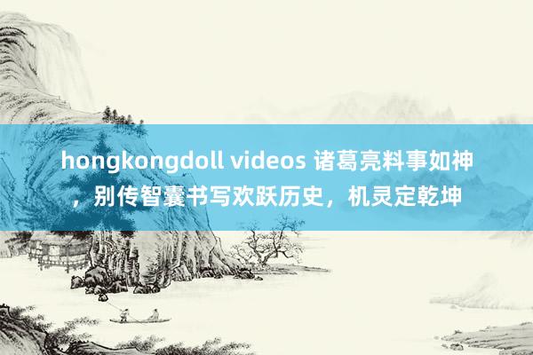 hongkongdoll videos 诸葛亮料事如神，别传智囊书写欢跃历史，机灵定乾坤