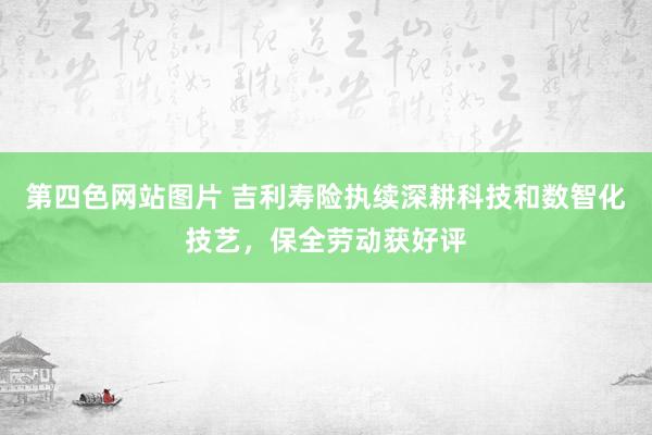 第四色网站图片 吉利寿险执续深耕科技和数智化技艺，保全劳动获好评