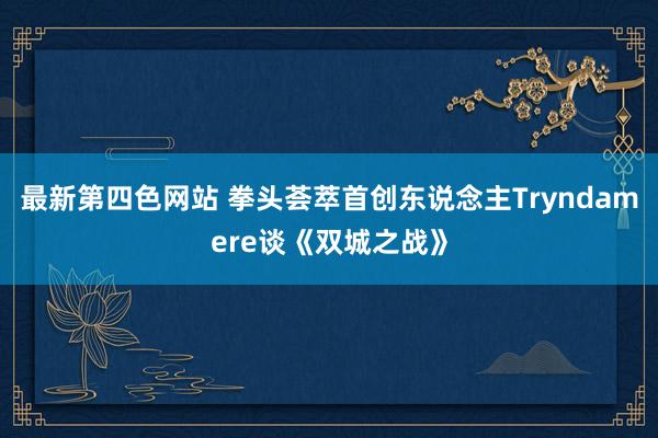 最新第四色网站 拳头荟萃首创东说念主Tryndamere谈《双城之战》