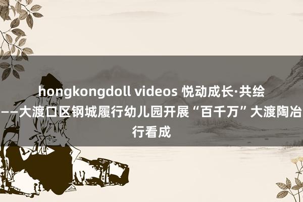 hongkongdoll videos 悦动成长·共绘童心梦——大渡口区钢城履行幼儿园开展“百千万”大渡陶冶行看成