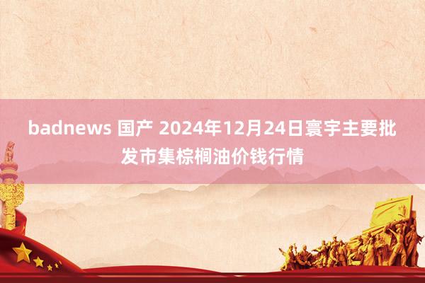 badnews 国产 2024年12月24日寰宇主要批发市集棕榈油价钱行情