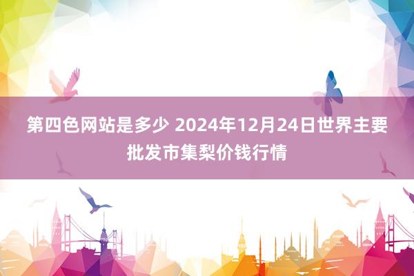 第四色网站是多少 2024年12月24日世界主要批发市集梨价钱行情