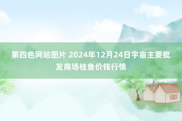 第四色网站图片 2024年12月24日宇宙主要批发商场桂鱼价钱行情