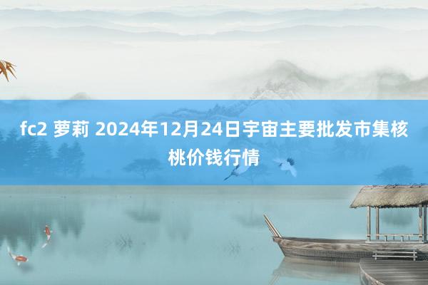 fc2 萝莉 2024年12月24日宇宙主要批发市集核桃价钱行情