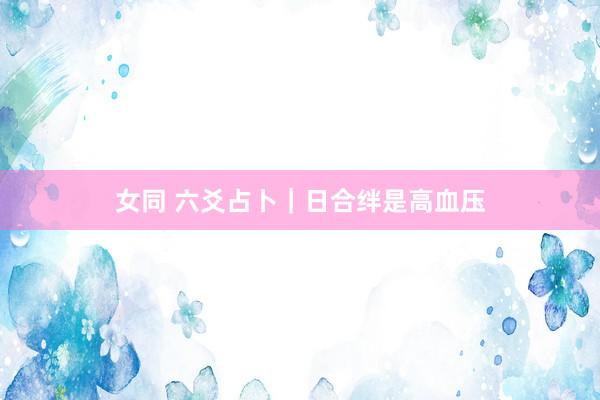 女同 六爻占卜｜日合绊是高血压