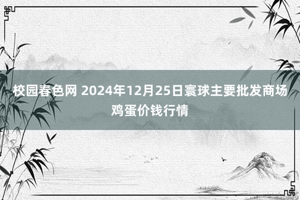 校园春色网 2024年12月25日寰球主要批发商场鸡蛋价钱行情