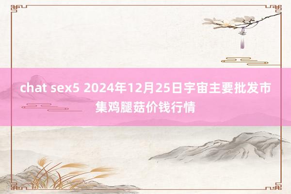 chat sex5 2024年12月25日宇宙主要批发市集鸡腿菇价钱行情