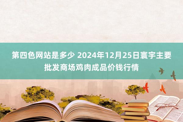 第四色网站是多少 2024年12月25日寰宇主要批发商场鸡肉成品价钱行情