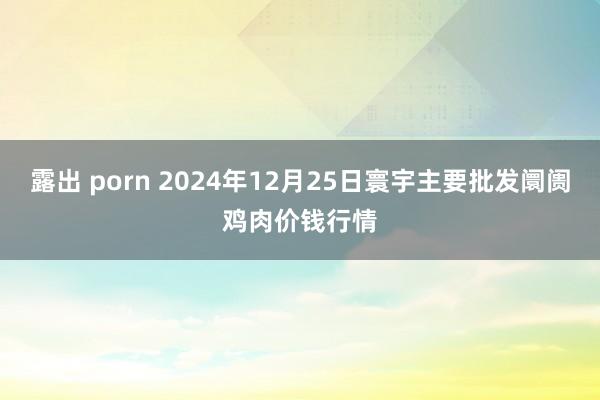 露出 porn 2024年12月25日寰宇主要批发阛阓鸡肉价钱行情