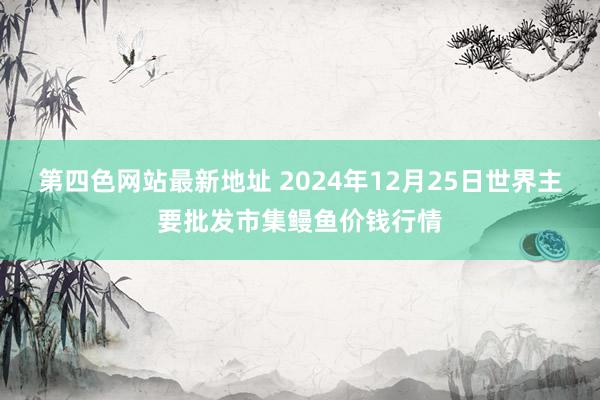 第四色网站最新地址 2024年12月25日世界主要批发市集鳗鱼价钱行情