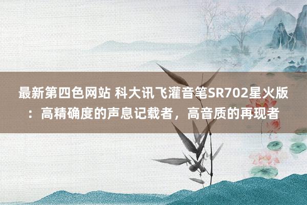 最新第四色网站 科大讯飞灌音笔SR702星火版：高精确度的声息记载者，高音质的再现者