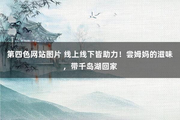 第四色网站图片 线上线下皆助力！尝姆妈的滋味，带千岛湖回家