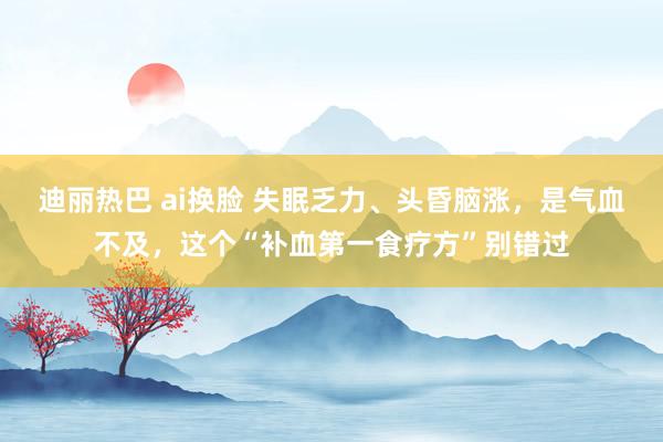 迪丽热巴 ai换脸 失眠乏力、头昏脑涨，是气血不及，这个“补血第一食疗方”别错过