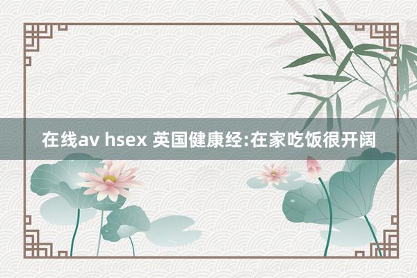 在线av hsex 英国健康经:在家吃饭很开阔