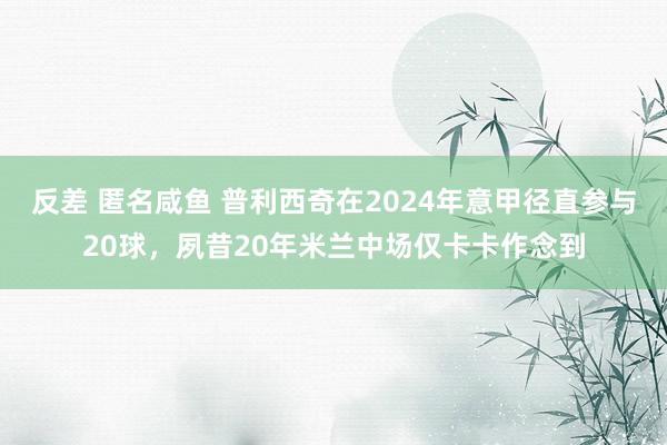 反差 匿名咸鱼 普利西奇在2024年意甲径直参与20球，夙昔20年米兰中场仅卡卡作念到