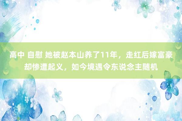 高中 自慰 她被赵本山养了11年，走红后嫁富豪却惨遭起义，如今境遇令东说念主随机