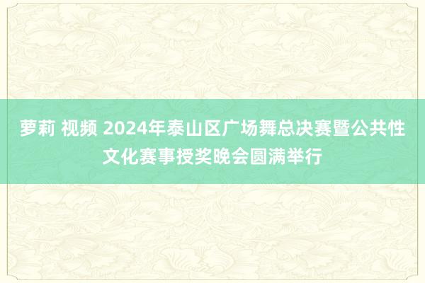 萝莉 视频 2024年泰山区广场舞总决赛暨公共性文化赛事授奖晚会圆满举行