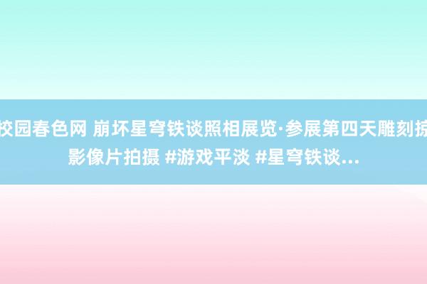 校园春色网 崩坏星穹铁谈照相展览·参展第四天雕刻掠影像片拍摄 #游戏平淡 #星穹铁谈...