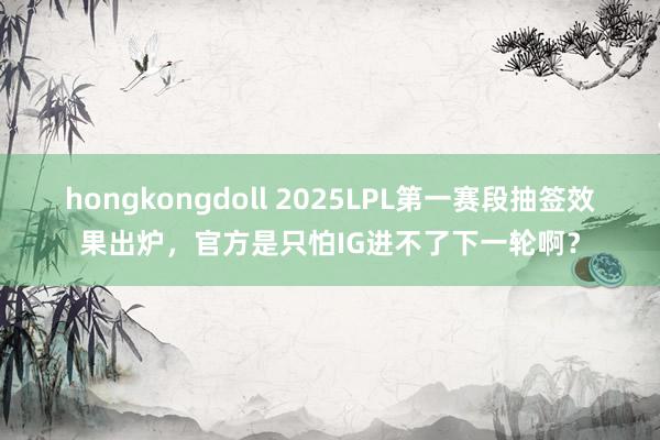 hongkongdoll 2025LPL第一赛段抽签效果出炉，官方是只怕IG进不了下一轮啊？