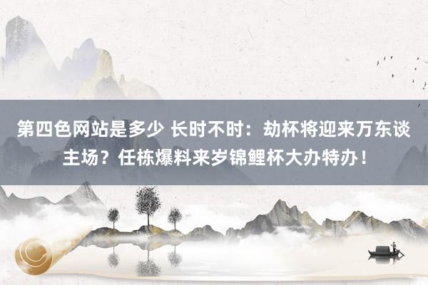 第四色网站是多少 长时不时：劫杯将迎来万东谈主场？任栋爆料来岁锦鲤杯大办特办！