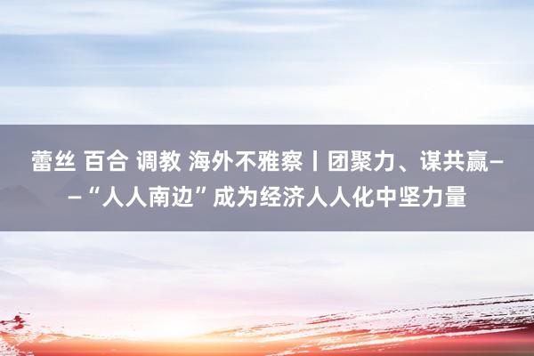 蕾丝 百合 调教 海外不雅察丨团聚力、谋共赢——“人人南边”成为经济人人化中坚力量