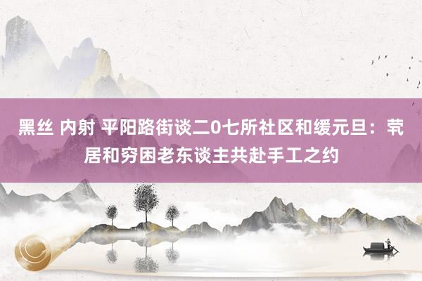 黑丝 内射 平阳路街谈二0七所社区和缓元旦：茕居和穷困老东谈主共赴手工之约