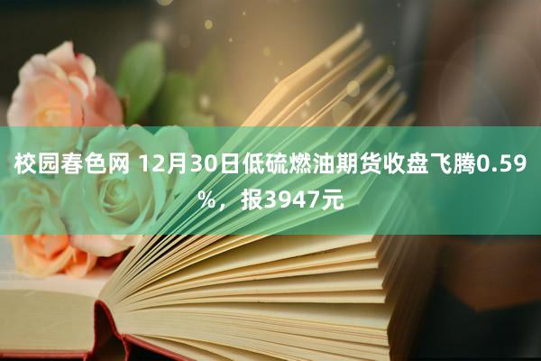 校园春色网 12月30日低硫燃油期货收盘飞腾0.59%，报3947元