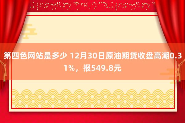 第四色网站是多少 12月30日原油期货收盘高潮0.31%，报549.8元