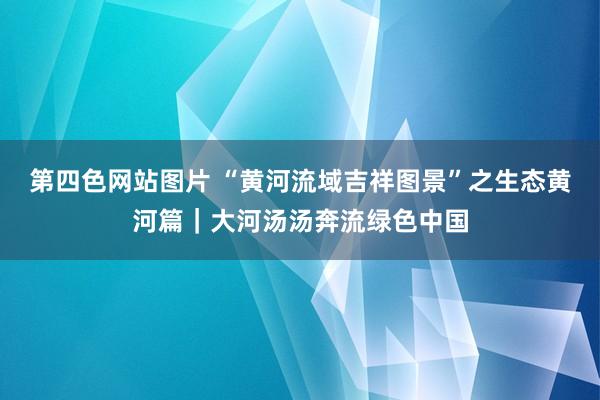 第四色网站图片 “黄河流域吉祥图景”之生态黄河篇｜大河汤汤奔流绿色中国