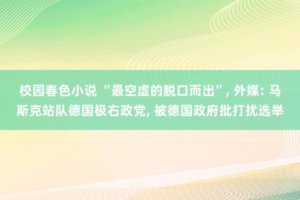 校园春色小说 “最空虚的脱口而出”， 外媒: 马斯克站队德国极右政党， 被德国政府批打扰选举