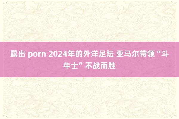 露出 porn 2024年的外洋足坛 亚马尔带领“斗牛士”不战而胜