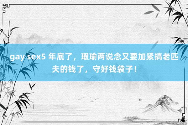 gay sex5 年底了，瑕瑜两说念又要加紧搞老匹夫的钱了，守好钱袋子！