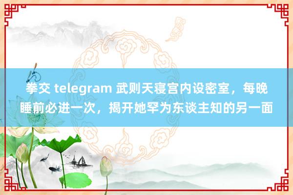 拳交 telegram 武则天寝宫内设密室，每晚睡前必进一次，揭开她罕为东谈主知的另一面