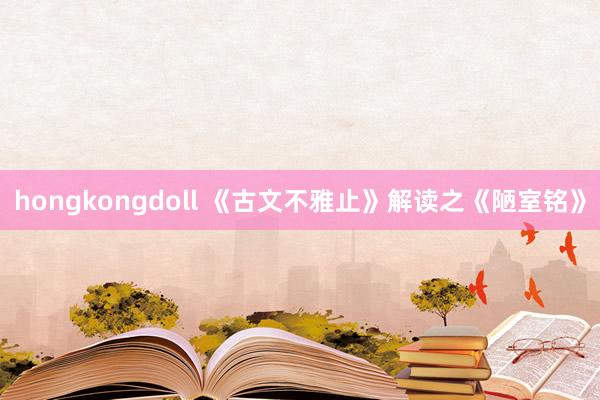 hongkongdoll 《古文不雅止》解读之《陋室铭》