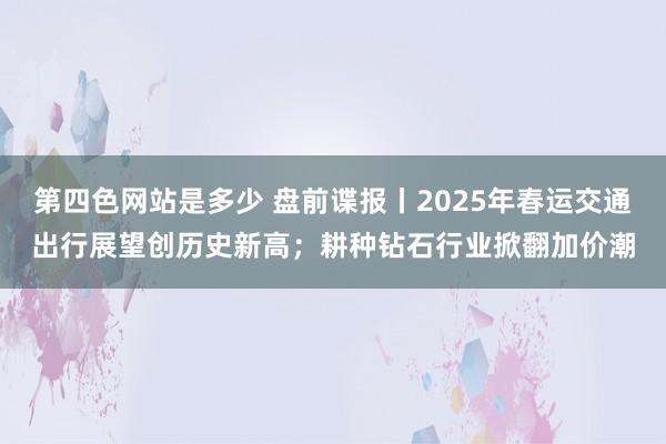 第四色网站是多少 盘前谍报丨2025年春运交通出行展望创历史新高；耕种钻石行业掀翻加价潮