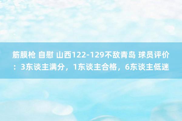 筋膜枪 自慰 山西122-129不敌青岛 球员评价：3东谈主满分，1东谈主合格，6东谈主低迷