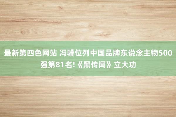 最新第四色网站 冯骥位列中国品牌东说念主物500强第81名!《黑传闻》立大功