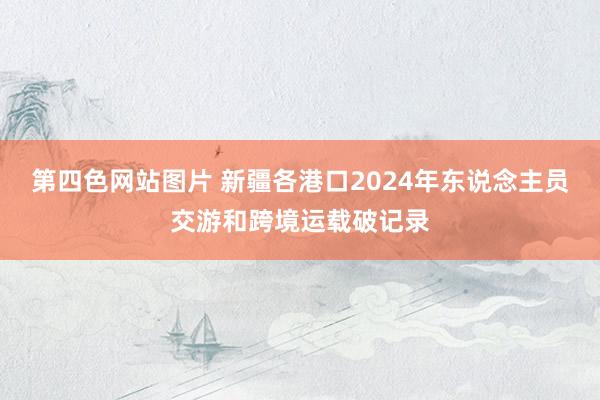 第四色网站图片 新疆各港口2024年东说念主员交游和跨境运载破记录