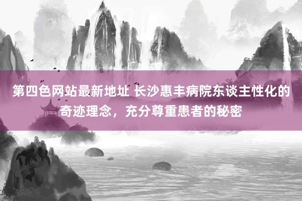 第四色网站最新地址 长沙惠丰病院东谈主性化的奇迹理念，充分尊重患者的秘密