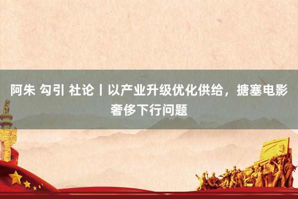 阿朱 勾引 社论丨以产业升级优化供给，搪塞电影奢侈下行问题