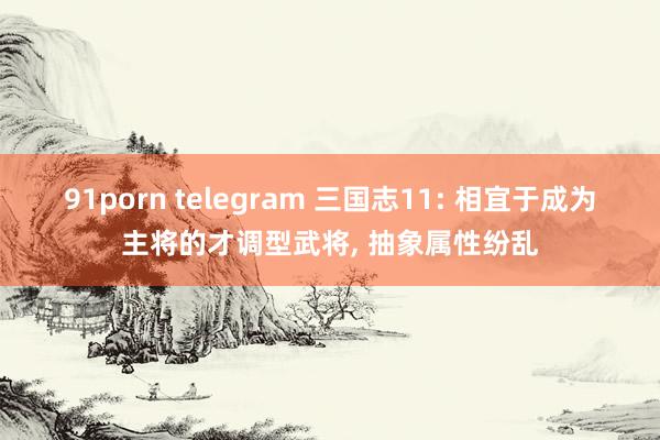 91porn telegram 三国志11: 相宜于成为主将的才调型武将， 抽象属性纷乱