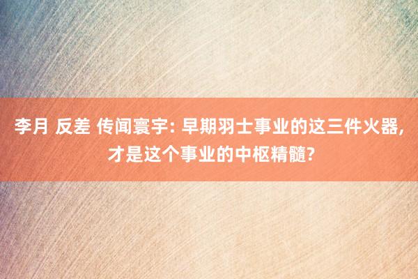 李月 反差 传闻寰宇: 早期羽士事业的这三件火器， 才是这个事业的中枢精髓?